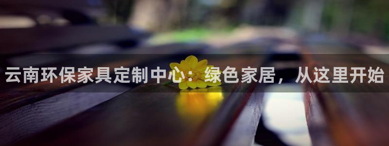 杏耀平台代理登录网址是多少：云南环保家具定制中心：绿色家居，